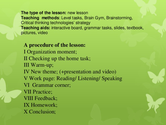 The type of the lesson: new lesson Teaching methods : Level tasks, Brain Gym, Brainstorming, Critical thinking technologies’ strategy Teaching aids: interactive board, grammar tasks, slides, textbook, pictures, video A procedure of the lesson: I Organization moment; II Checking up the home task; III Warm-up; IV New theme; (+presentation and video) V Work page: Reading/ Listening/ Speaking VI Grammar corner; VII Practice; VIII Feedback; IX Homework; X Conclusion; 