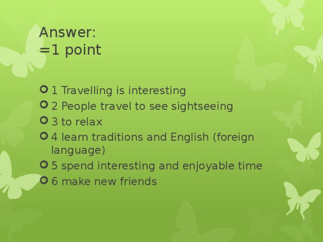 Answer:  =1 point 1 Travelling is interesting 2 People travel to see sightseeing 3 to relax 4 learn traditions and English (foreign language) 5 spend interesting and enjoyable time 6 make new friends 