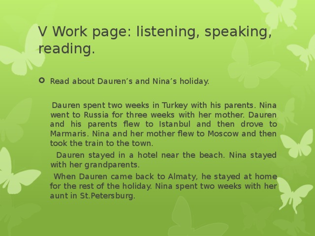 V Work page: listening, speaking, reading. Read about Dauren’s and Nina’s holiday.     Dauren spent two weeks in Turkey with his parents. Nina went to Russia for three weeks with her mother. Dauren and his parents flew to Istanbul and then drove to Marmaris. Nina and her mother flew to Moscow and then took the train to the town.  Dauren stayed in a hotel near the beach. Nina stayed with her grandparents.  When Dauren came back to Almaty, he stayed at home for the rest of the holiday. Nina spent two weeks with her aunt in St.Petersburg.   