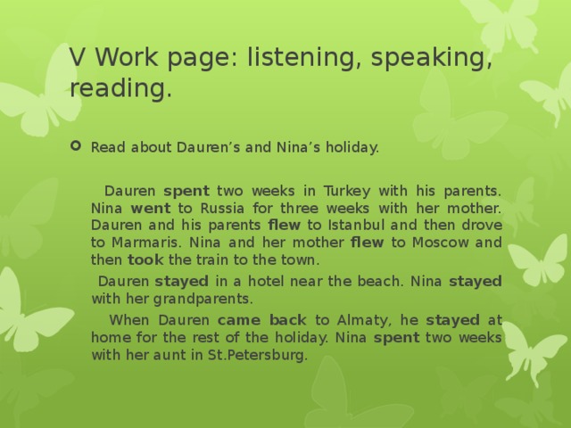 V Work page: listening, speaking, reading. Read about Dauren’s and Nina’s holiday.     Dauren spent two weeks in Turkey with his parents. Nina went to Russia for three weeks with her mother. Dauren and his parents flew to Istanbul and then drove to Marmaris. Nina and her mother flew to Moscow and then took the train to the town.  Dauren stayed in a hotel near the beach. Nina stayed with her grandparents.  When Dauren came back to Almaty, he stayed at home for the rest of the holiday. Nina spent two weeks with her aunt in St.Petersburg.   