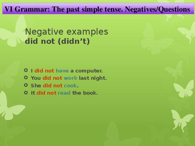 VI Grammar: The past simple tense. Negatives/Questions Negative examples  did not (didn’t) I did not  have a computer. You did not  work last night. She did not  cook . It did not  read the book. 
