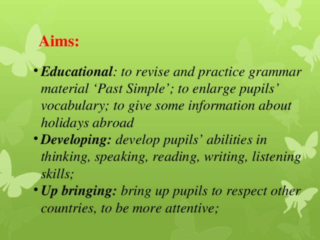 Aims: Educational : to revise and practice grammar material ‘Past Simple’; to enlarge pupils’ vocabulary; to give some information about holidays abroad Developing: develop pupils’ abilities in thinking, speaking, reading, writing, listening skills; Up bringing: bring up pupils to respect other countries, to be more attentive; 