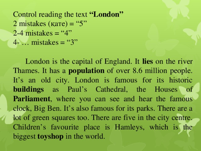 Control reading the text “London” 2 mistakes (қате) = “5” 2-4 mistakes = “4” 4- … mistakes = “3”  London is the capital of England. It lies on the river Thames. It has a population of over 8.6 million people. It’s an old city. London is famous for its historic buildings as Paul’s Cathedral, the Houses of Parliament , where you can see and hear the famous clock, Big Ben. It’s also famous for its parks. There are a lot of green squares too. There are five in the city centre. Children’s favourite place is Hamleys, which is the biggest toyshop in the world. 