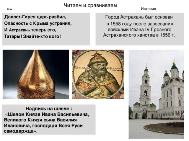 Читаем и сравниваем История Стих Давлет-Гирея царь разбил, Опасность с Крыма устранил, И Астрахань теперь его, Татары! Знайте-кто кого! Город Астрахань был основан в 1558 году после завоевания войсками Ивана IV Грозного Астраханского ханства в 1556 г.   Надпись на шлеме :  «Шелом Князя Ивана Васильевича, Великого Князя сына Василия Ивановича, господаря Всея Руси самодержца». 