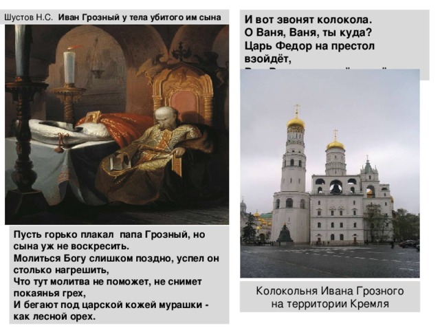 Шустов Н.С. Иван  Грозный у тела убитого им сына И вот звонят колокола. О Ваня, Ваня, ты куда? Царь Федор на престол взойдёт, Род Рюриков на нём умрёт. Пусть горько плакал папа Грозный, но сына уж не воскресить.  Молиться Богу слишком поздно, успел он столько нагрешить,  Что тут молитва не поможет, не снимет покаянья грех,  И бегают под царской кожей мурашки - как лесной орех. Колокольня Ивана Грозного  на территории Кремля 