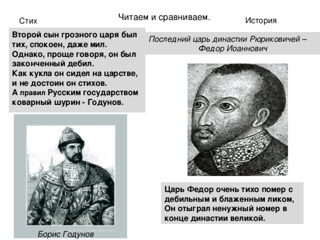 Читаем и сравниваем. История Стих Второй сын грозного царя был тих, спокоен, даже мил.  Однако, проще говоря, он был законченный дебил.  Как кукла он сидел на царстве, и не достоин он стихов.  А правил Русским государством коварный шурин - Годунов. Последний царь династии Рюриковичей – Федор Иоаннович Царь Федор очень тихо помер с дебильным и блаженным ликом,  Он отыграл ненужный номер в конце династии великой.  Борис Годунов 