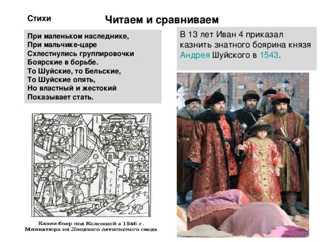 Стихи Читаем и сравниваем     История В 13 лет Иван 4 приказал казнить знатного боярина князя Андрея Шуйского в 1543 . При маленьком наследнике, При мальчике-царе Схлестнулись группировочки Боярские в борьбе. То Шуйские, то Бельские, То Шуйские опять, Но властный и жестокий Показывает стать. 