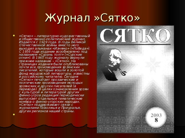 Журнал »Сятко» «Сятко» – литературно-художественный и общественно-политический журнал. Издается с 1929 года. В годы Великой Отечественной войны вместо него выходил альманах «Изнямо» («Победа»). С 1956 года издание возобновлено под названием «Сурань толт» («Сурские огни»). В 1965 году журналу вернули прежнее название – «Сятко». На страницах издания были опубликованы почти все произведения эрзянских писателей, которые вошли в золотой фонд мордовской литературы, известны и российскому читателю. Сегодня «Сятко» печатает прозаические и поэтические произведения молодых эрзянских и других писателей (в переводе). В целях ознакомления эрзян с культурой и литературой других финно-угров редакция периодически выпускает отдельные тематические номера о финно-угорских народах. «Сятко» поддерживает связи с журналами Поволжья и Приуралья, других регионов нашей страны. 