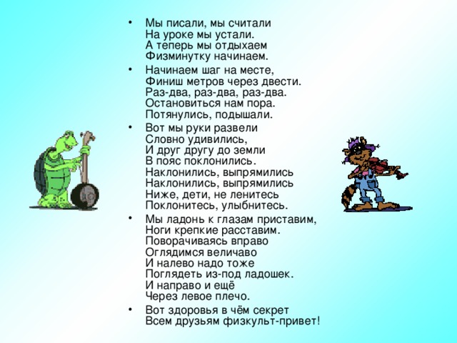 Мы писали, мы считали  На уроке мы устали.  А теперь мы отдыхаем  Физминутку начинаем. Начинаем шаг на месте,  Финиш метров через двести.  Раз-два, раз-два, раз-два.  Остановиться нам пора.  Потянулись, подышали. Вот мы руки развели  Словно удивились,  И друг другу до земли  В пояс поклонились.  Наклонились, выпрямились  Наклонились, выпрямились  Ниже, дети, не ленитесь  Поклонитесь, улыбнитесь. Мы ладонь к глазам приставим,  Ноги крепкие расставим.  Поворачиваясь вправо  Оглядимся величаво  И налево надо тоже  Поглядеть из-под ладошек.  И направо и ещё  Через левое плечо. Вот здоровья в чём секрет  Всем друзьям физкульт-привет!