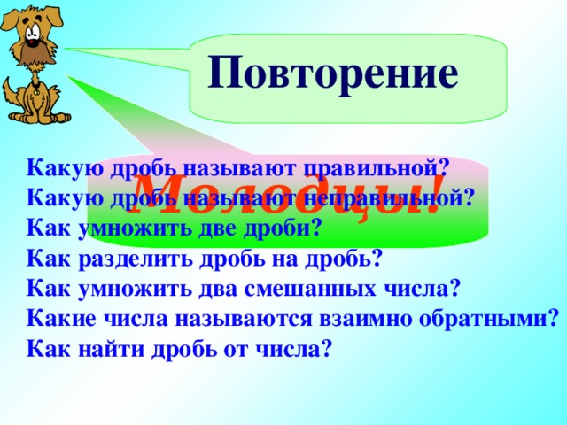 Повторение Какую дробь называют правильной? Какую дробь называют неправильной? Как умножить две дроби? Как разделить дробь на дробь? Как умножить два смешанных числа? Какие числа называются взаимно обратными? Как найти дробь от числа? Молодцы!