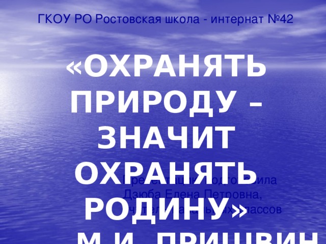 ГКОУ РО Ростовская школа - интернат №42  Презентацию подготовила  Дзюба Елена Петровна,  учитель начальных классов «ОХРАНЯТЬ ПРИРОДУ – ЗНАЧИТ ОХРАНЯТЬ РОДИНУ» М.И. ПРИШВИН 