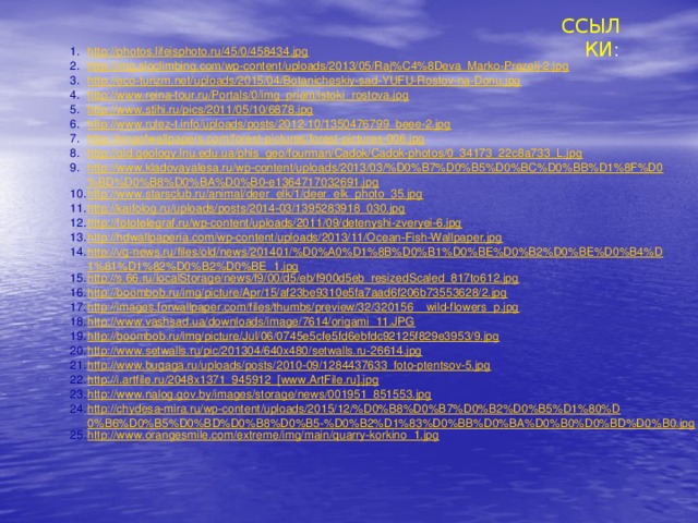 ССЫЛКИ : http://photos.lifeisphoto.ru/45/0/458434.jpg http://img.sloclimbing.com/wp-content/uploads/2013/05/Raj%C4%8Deva_Marko-Prezelj-2.jpg http://eco-turizm.net/uploads/2015/04/Botanicheskiy-sad-YUFU-Rostov-na-Donu.jpg http://www.reina-tour.ru/Portals/0/img_priem/istoki_rostova.jpg http://www.stihi.ru/pics/2011/05/10/6878.jpg http://www.rulez-t.info/uploads/posts/2012-10/1350476799_beee-2.jpg http://kingofwallpapers.com/forest-pictures/forest-pictures-006.jpg http://old.geology.lnu.edu.ua/phis_geo/fourman/Cadok/Cadok-photos/0_34173_22c8a733_L.jpg http://www.kladovayalesa.ru/wp-content/uploads/2013/03/%D0%B7%D0%B5%D0%BC%D0%BB%D1%8F%D0%BD%D0%B8%D0%BA%D0%B0-e1364717032691.jpg http://www.starsclub.ru/animal/deer_elk/1/deer_elk_photo_35.jpg http://kaifolog.ru/uploads/posts/2014-03/1395283918_030.jpg http://fototelegraf.ru/wp-content/uploads/2011/09/detenyshi-zveryei-6.jpg http://hdwallpaperia.com/wp-content/uploads/2013/11/Ocean-Fish-Wallpaper.jpg http://vg-news.ru/files/old/news/201401/%D0%A0%D1%8B%D0%B1%D0%BE%D0%B2%D0%BE%D0%B4%D1%81%D1%82%D0%B2%D0%BE_1.jpg http://s.66.ru/localStorage/news/f9/00/d5/eb/f900d5eb_resizedScaled_817to612.jpg http://boombob.ru/img/picture/Apr/15/af23be9310e5fa7aad6f206b73553628/2.jpg http://images.forwallpaper.com/files/thumbs/preview/32/320156__wild-flowers_p.jpg http://www.vashsad.ua/downloads/image/7614/origami_11.JPG http://boombob.ru/img/picture/Jul/06/0745e5cfe5fd6ebfdc92125f829e3953/9.jpg http://www.setwalls.ru/pic/201304/640x480/setwalls.ru-26614.jpg http://www.bugaga.ru/uploads/posts/2010-09/1284437633_foto-ptentsov-5.jpg http://i.artfile.ru/2048x1371_945912_[www.ArtFile.ru].jpg http://www.nalog.gov.by/images/storage/news/001951_851553.jpg http://chydesa-mira.ru/wp-content/uploads/2015/12/%D0%B8%D0%B7%D0%B2%D0%B5%D1%80%D0%B6%D0%B5%D0%BD%D0%B8%D0%B5-%D0%B2%D1%83%D0%BB%D0%BA%D0%B0%D0%BD%D0%B0.jpg http://www.orangesmile.com/extreme/img/main/quarry-korkino_1.jpg 
