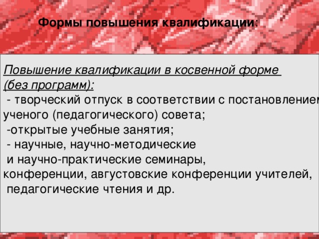 Формы повышения квалификации :   Повышение квалификации в косвенной форме (без программ):  - творческий отпуск в соответствии с постановлением ученого (педагогического) совета;  -открытые учебные занятия;  - научные, научно-методические  и научно-практические семинары, конференции, августовские конференции учителей,  педагогические чтения и др.    