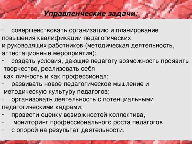 Управленческие задачи :   совершенствовать организацию и планирование повышения квалификации педагогических и руководящих работников (методическая деятельность, аттестационные мероприятия); создать условия, дающие педагогу возможность проявить  творчество, реализовать себя  как личность и как профессионал; развивать новое педагогическое мышление и  методическую культуру педагогов; организовать деятельность с потенциальными педагогическими кадрами; провести оценку возможностей коллектива,  мониторинг профессионального роста педагогов с опорой на результат деятельности. 