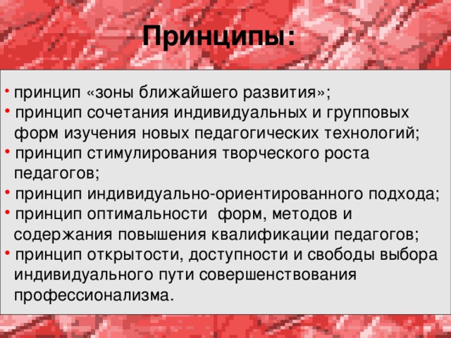 Принципы:   принцип «зоны ближайшего развития»;  принцип сочетания индивидуальных и групповых  форм изучения новых педагогических технологий;  принцип стимулирования творческого роста  педагогов;  принцип индивидуально-ориентированного подхода;  принцип оптимальности форм, методов и  содержания повышения квалификации педагогов;  принцип открытости, доступности и свободы выбора  индивидуального пути совершенствования  профессионализма.  
