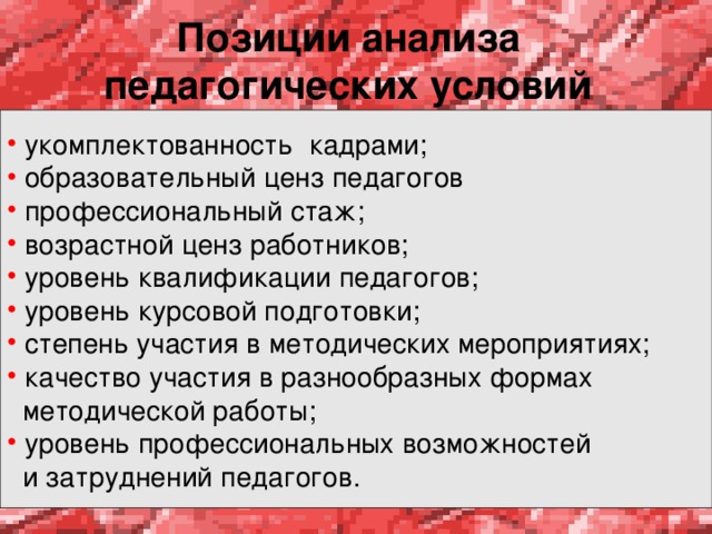 Позиции анализа педагогических условий   укомплектованность кадрами;  образовательный ценз педагогов  профессиональный стаж;  возрастной ценз работников;  уровень квалификации педагогов;  уровень курсовой подготовки;  степень участия в методических мероприятиях;  качество участия в разнообразных формах  методической работы;  уровень профессиональных возможностей  и затруднений педагогов. 