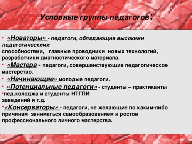 Условные группы педагогов :  «Новаторы» - педагоги, обладающие высокими педагогическими способностями, главные проводники новых технологий, разработчики диагностического материала.  «Мастера - педагоги, совершенствующие педагогическое мастерство.  «Начинающие»  молодые педагоги.  « Потенциальные педагоги» - студенты – практиканты пед.коледжа и студенты НТГПИ заведений и т.д. «Консерваторы»  - педагоги, не желающие по каким-либо причинам заниматься самообразованием и ростом профессионального личного мастерства.  