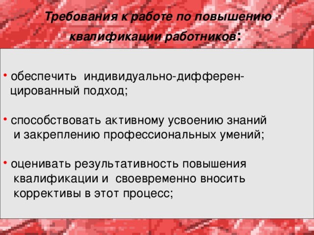 Требования к работе по повышению квалификации работников :   обеспечить индивидуально-дифферен-  цированный подход;  способствовать активному усвоению знаний  и закреплению профессиональных умений;  оценивать результативность повышения  квалификации и своевременно вносить  коррективы в этот процесс; 