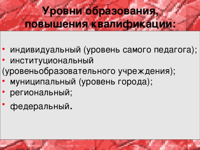 Уровни образования, повышения квалификации:  индивидуальный (уровень самого педагога);  институциональный (уровеньобразовательного учреждения);  муниципальный (уровень города);  региональный;  федеральный .  