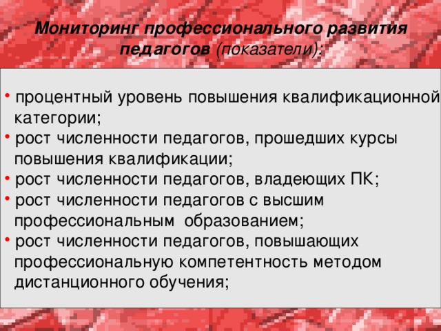 Мониторинг профессионального развития педагогов (показатели):  процентный уровень повышения квалификационной  категории;  рост численности педагогов, прошедших курсы  повышения квалификации;  рост численности педагогов, владеющих ПК;  рост численности педагогов с высшим  профессиональным образованием;  рост численности педагогов, повышающих  профессиональную компетентность методом  дистанционного обучения; 