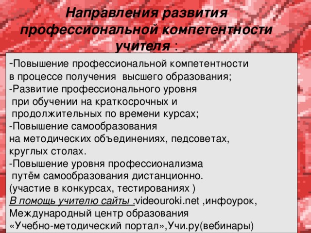  Направления развития профессиональной компетентности учителя :   - Повышение профессиональной компетентности в процессе получения высшего образования; -Развитие профессионального уровня  при обучении на краткосрочных и  продолжительных по времени курсах; -Повышение самообразования на методических объединениях, педсоветах, круглых столах. -Повышение уровня профессионализма  путём самообразования дистанционно. (участие в конкурсах, тестированиях ) В помощь учителю сайты : videouroki.net ,инфоурок, Международный центр образования «Учебно-методический портал»,Учи.ру(вебинары) 