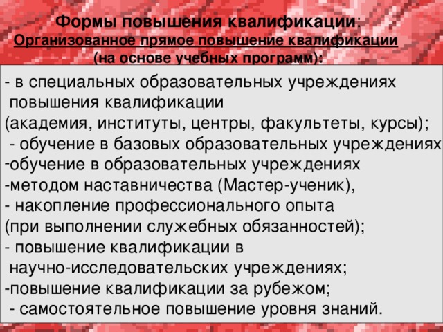   Формы повышения квалификации : Организованное прямое повышение квалификации   (на основе учебных программ):    - в специальных образовательных учреждениях  повышения квалификации (академия, институты, центры, факультеты, курсы);  - обучение в базовых образовательных учреждениях; обучение в образовательных учреждениях -методом наставничества (Мастер-ученик), - накопление профессионального опыта (при выполнении служебных обязанностей); - повышение квалификации в  научно-исследовательских учреждениях; -повышение квалификации за рубежом;  - самостоятельное повышение уровня знаний. 