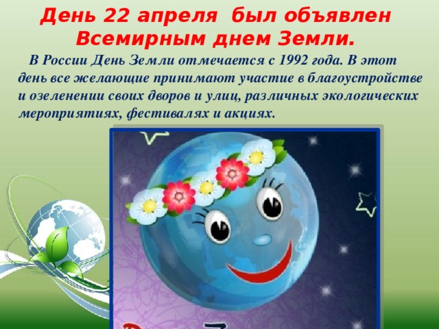 День 22 апреля был объявлен Всемирным днем Земли.  В России День Земли отмечается с 1992 года. В этот день все желающие принимают участие в благоустройстве и озеленении своих дворов и улиц, различных экологических мероприятиях, фестивалях и акциях. 
