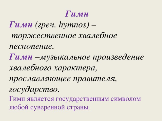  Гимн Гимн (греч. hymnos) –  торжественное хвалебное песнопение. Гимн –музыкальное произведение хвалебного характера, прославляющее правителя, государство. Гимн является государственным символом любой суверенной страны. 