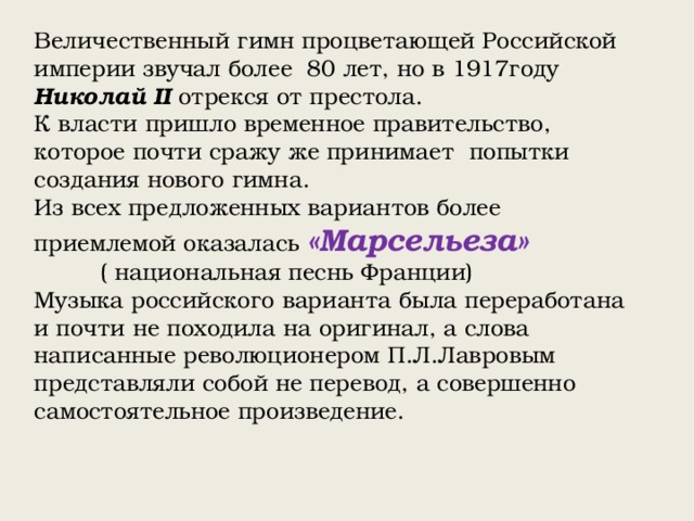 Величественный гимн процветающей Российской империи звучал более 80 лет, но в 1917году Николай II отрекся от престола. К власти пришло временное правительство, которое почти сражу же принимает попытки создания нового гимна. Из всех предложенных вариантов более приемлемой оказалась «Марсельеза» ( национальная песнь Франции) Музыка российского варианта была переработана и почти не походила на оригинал, а слова написанные революционером П.Л.Лавровым представляли собой не перевод, а совершенно самостоятельное произведение. 