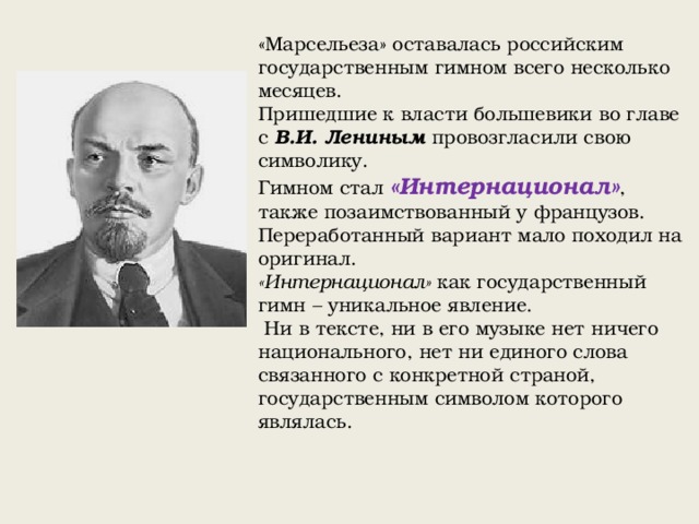 «Марсельеза» оставалась российским государственным гимном всего несколько месяцев. Пришедшие к власти большевики во главе с В.И. Лениным провозгласили свою символику. Гимном стал «Интернационал» , также позаимствованный у французов. Переработанный вариант мало походил на оригинал. «Интернационал» как государственный гимн – уникальное явление.  Ни в тексте, ни в его музыке нет ничего национального, нет ни единого слова связанного с конкретной страной, государственным символом которого являлась. 