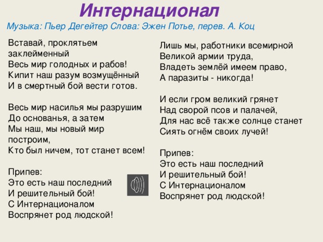  Интернационал  Музыка: Пьер Дегейтер Слова: Эжен Потье, перев. А. Коц  Вставай, проклятьем заклейменный  Весь мир голодных и рабов!  Кипит наш разум возмущённый  И в смертный бой вести готов.   Весь мир насилья мы разрушим  До основанья, а затем  Мы наш, мы новый мир построим,  Кто был ничем, тот станет всем!   Припев:  Это есть наш последний  И решительный бой!  С Интернационалом  Воспрянет род людской!   Лишь мы, работники всемирной  Великой армии труда,  Владеть землёй имеем право,  А паразиты - никогда!   И если гром великий грянет  Над сворой псов и палачей,  Для нас всё также солнце станет  Сиять огнём своих лучей!   Припев:  Это есть наш последний  И решительный бой!  С Интернационалом  Воспрянет род людской! 