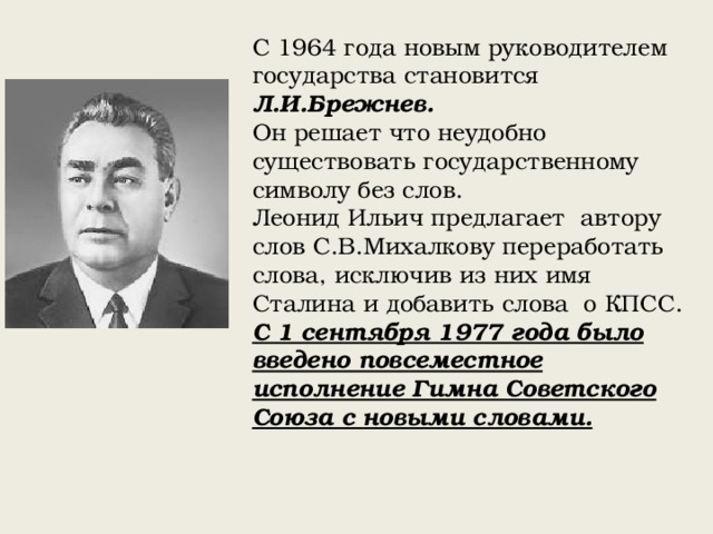 С 1964 года новым руководителем государства становится Л.И.Брежнев.  Он решает что неудобно существовать государственному символу без слов. Леонид Ильич предлагает автору слов С.В.Михалкову переработать слова, исключив из них имя Сталина и добавить слова о КПСС. С 1 сентября 1977 года было введено повсеместное исполнение Гимна Советского Союза с новыми словами. 