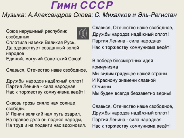  Гимн СССР  Музыка: А.Александров Слова: С. Михалков и Эль-Регистан   Славься, Отечество наше свободное,  Дружбы народов надёжный оплот!  Партия Ленина - сила народная  Нас к торжеству коммунизма ведёт!   В победе бессмертных идей коммунизма  Мы видим грядущее нашей страны  И Красному знамени славной Отчизны  Мы будем всегда беззаветно верны!   Славься, Отечество наше свободное,  Дружбы народов надёжный оплот!  Партия Ленина - сила народная  Нас к торжеству коммунизма ведёт! Союз нерушимый республик свободных  Сплотила навеки Великая Русь.  Да здравствует созданный волей народов  Единый, могучий Советский Союз!   Славься, Отечество наше свободное,  Дружбы народов надёжный оплот!  Партия Ленина - сила народная  Нас к торжеству коммунизма ведёт!   Сквозь грозы сияло нам солнце свободы,  И Ленин великий нам путь озарил,  На правое дело он поднял народы,  На труд и на подвиги нас вдохновил.   