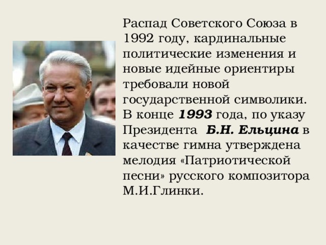 Распад Советского Союза в 1992 году, кардинальные политические изменения и новые идейные ориентиры требовали новой государственной символики. В конце 1993 года, по указу Президента Б.Н. Ельцина в качестве гимна утверждена мелодия «Патриотической песни» русского композитора М.И.Глинки. 