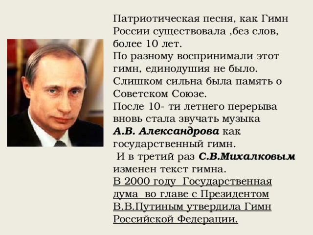 Патриотическая песня, как Гимн России существовала ,без слов, более 10 лет. По разному воспринимали этот гимн, единодушия не было. Слишком сильна была память о Советском Союзе. После 10- ти летнего перерыва вновь стала звучать музыка А.В. Александрова как государственный гимн.  И в третий раз С.В.Михалковым изменен текст гимна. В 2000 году Государственная дума во главе с Президентом В.В.Путиным утвердила Гимн Российской Федерации. 