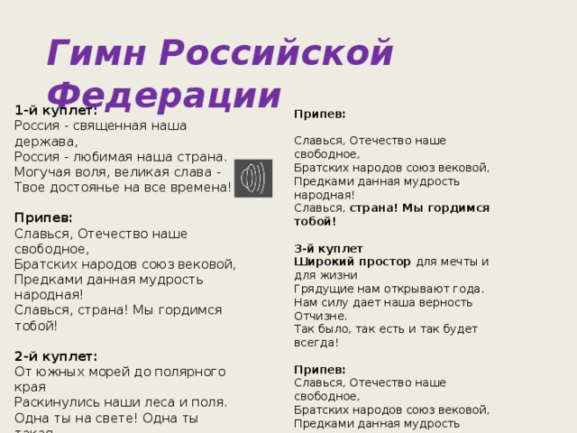 Гимн Российской Федерации  Припев:   Славься, Отечество наше свободное,  Братских народов союз вековой,  Предками данная мудрость народная!  Славься, страна! Мы гордимся тобой!   3-й куплет  Широкий простор для мечты и для жизни  Грядущие нам открывают года.  Нам силу дает наша верность Отчизне.  Так было, так есть и так будет всегда!   Припев:  Славься, Отечество наше свободное,  Братских народов союз вековой,  Предками данная мудрость народная!  Славься, страна! Мы гордимся тобой! 1-й куплет:  Россия - священная наша держава,  Россия - любимая наша страна.  Могучая воля, великая слава -  Твое достоянье на все времена!   Припев:  Славься, Отечество наше свободное,  Братских народов союз вековой,  Предками данная мудрость народная!  Славься, страна! Мы гордимся тобой!   2-й куплет:  От южных морей до полярного края  Раскинулись наши леса и поля.  Одна ты на свете! Одна ты такая -  Хранимая Богом родная земля!    