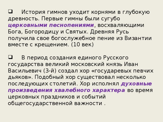  История гимнов уходит корнями в глубокую древность. Первые гимны были сугубо  церковными песнопениями , восхваляющими Бога, Богородицу и Святых. Древняя Русь получила свое богослужебное пение из Византии вместе с крещением. (10 век)  В период создания единого Русского государства великий московский князь Иван Васильевич (3-й) создал хор «государевых певчих дьяков». Подобный хор существовал несколько последующих столетий. Хор исполнял духовные произведения хвалебного характера во время церковных праздников и событий общегосударственной важности . 