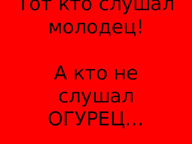 Тот кто слушал молодец!   А кто не слушал ОГУРЕЦ… 