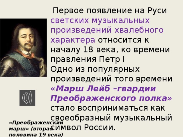  Первое появление на Руси светских музыкальных произведений хвалебного характера относится к началу 18 века, ко времени правления Петр I Одно из популярных произведений того времени «Марш Лейб –гвардии Преображенского полка» стало восприниматься как своеобразный музыкальный символ России. «Преображенский марш» (вторая половина 19 века) 