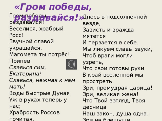 «Гром победы, раздавайся!»  Днесь в подсолнечной везде,  Зависть и вражда мятется  И терзается в себе. Мы ликуем славы звуки,  Чтоб враги могли узреть,  Что свои готовы руки  В край вселенной мы простреть. Зри, премудрая царица!  Зри, великая жена!  Что Твой взгляд, Твоя десница  Наш закон, душа одна. Зри на блещущи соборы,  Зри на сей прекрасный строй;  Всех сердца Тобой и взоры  Оживляются одной. Гром победы, раздавайся!  Веселися, храбрый Росс!  Звучной славой украшайся.  Магомета ты потрёс! Припев:  Славься сим, Екатерина!  Славься, нежная к нам мать! Воды быстрые Дуная  Уж в руках теперь у нас;  Храбрость Россов почитая,  Тавр под нами и Кавказ. Уж не могут орды Крыма  Ныне рушить наш покой;  Гордость низится Селима,  И бледнеет он с луной. 