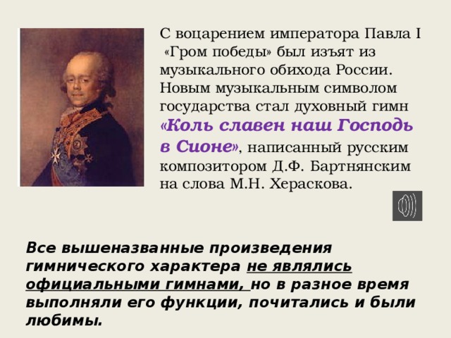 С воцарением императора Павла I «Гром победы» был изъят из музыкального обихода России. Новым музыкальным символом государства стал духовный гимн «Коль славен наш Господь в Сионе» , написанный русским композитором Д.Ф. Бартнянским на слова М.Н. Хераскова. Все вышеназванные произведения гимнического характера не являлись официальными гимнами, но в разное время выполняли его функции, почитались и были любимы. 