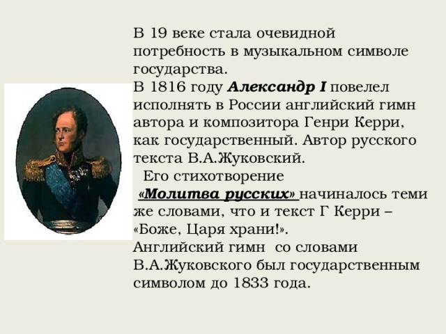 В 19 веке стала очевидной потребность в музыкальном символе государства. В 1816 году Александр I повелел исполнять в России английский гимн автора и композитора Генри Керри, как государственный. Автор русского текста В.А.Жуковский.  Его стихотворение  «Молитва русских» начиналось теми же словами, что и текст Г Керри – «Боже, Царя храни!». Английский гимн со словами В.А.Жуковского был государственным символом до 1833 года. 