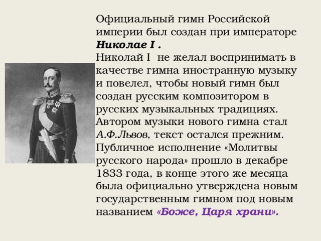 Официальный гимн Российской империи был создан при императоре Николае I . Николай I не желал воспринимать в качестве гимна иностранную музыку и повелел, чтобы новый гимн был создан русским композитором в русских музыкальных традициях. Автором музыки нового гимна стал А.Ф.Львов, текст остался прежним. Публичное исполнение «Молитвы русского народа» прошло в декабре 1833 года, в конце этого же месяца была официально утверждена новым государственным гимном под новым названием «Боже, Царя храни». 