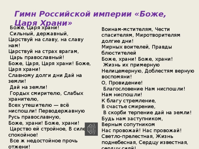 Гимн Российской империи «Боже, Царя Храни»  Боже, Царя храни!  Сильный, державный, Царствуй на славу, на славу нам! Царствуй на страх врагам,  Царь православный! Боже, Царя, Царя храни! Боже, Царя храни! Славному долги дни Дай на земли!  Дай на земли!  Гордых смирителю, Слабых хранителю, Всех утешителю — всё ниспошли! Перводержавную Русь православную, Боже, храни! Боже, храни!  Царство ей стройное, В силе спокойное!  Все ж недостойное прочь отжени! Воинство бранное, Славой избранное,  Боже, храни! Боже, храни! Воинам-мстителям, Чести спасителям, Миротворителям долгие дни! Мирных воителей, Правды блюстителей Боже, храни! Боже, храни!  Жизнь их примерную Нелицемерную, Доблестям верную воспомяни! О, Провидение!  Благословение Нам ниспошли! Нам ниспошли! К благу стремление, В счастье смирение,  В скорби терпение дай на земли! Будь нам заступником, Верным сопутником Нас провожай! Нас провожай! Светло-прелестная, Жизнь поднебесная, Сердцу известная, сердцу сияй! 