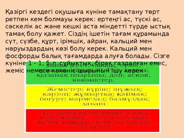 Қазіргі кездегі оқушыға күніне тамақтану төрт ретпен кем болмауы керек: ертеңгі ас, түскі ас, сәскелік ас және кешкі аста міндетті түрде ыстық тамақ болу қажет. Сіздің ішетін тағам құрамында сүт, сүзбе, құрт, ірімшік, айран, кальций мен нәруыздардың көзі болу керек. Кальций мен фосфорды балық тағамдарда алуға болады. Сізге күніне 1 - 1, 5 л. сұйықтық, бірақ газдалған емес, жеміс немесе көкөніс шырынын ішу керек 