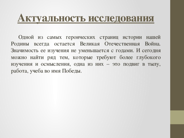 Актуальность исследования Одной из самых героических страниц истории нашей Родины всегда остается Великая Отечественная Война. Значимость ее изучения не уменьшается с годами. И сегодня можно найти ряд тем, которые требуют более глубокого изучения и осмысления, одна из них – это подвиг в тылу, работа, учеба во имя Победы. 