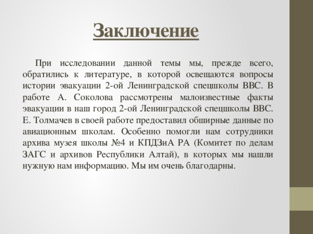 Заключение При исследовании данной темы мы, прежде всего, обратились к литературе, в которой освещаются вопросы истории эвакуации 2-ой Ленинградской спецшколы ВВС. В работе А. Соколова рассмотрены малоизвестные факты эвакуации в наш город 2-ой Ленинградской спецшколы ВВС. Е. Толмачев в своей работе предоставил обширные данные по авиационным школам. Особенно помогли нам сотрудники архива музея школы №4 и КПДЗиА РА (Комитет по делам ЗАГС и архивов Республики Алтай), в которых мы нашли нужную нам информацию. Мы им очень благодарны. 