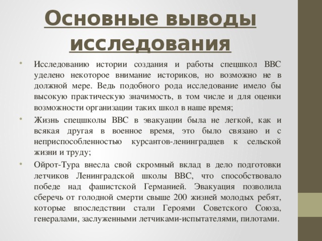 Основные выводы исследования Исследованию истории создания и работы спецшкол ВВС уделено некоторое внимание историков, но возможно не в должной мере. Ведь подобного рода исследование имело бы высокую практическую значимость, в том числе и для оценки возможности организации таких школ в наше время; Жизнь спецшколы ВВС в эвакуации была не легкой, как и всякая другая в военное время, это было связано и с неприспособленностью курсантов-ленинградцев к сельской жизни и труду; Ойрот-Тура внесла свой скромный вклад в дело подготовки летчиков Ленинградской школы ВВС, что способствовало победе над фашистской Германией. Эвакуация позволила сберечь от голодной смерти свыше 200 жизней молодых ребят, которые впоследствии стали Героями Советского Союза, генералами, заслуженными летчиками-испытателями, пилотами. 