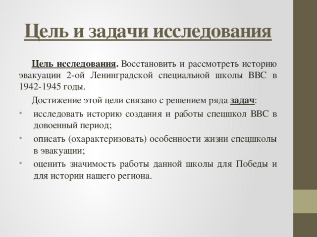 Цель и задачи исследования Цель исследования .  Восстановить и рассмотреть историю эвакуации  2-ой Ленинградской специальной школы ВВС в 1942-1945 годы. Достижение этой цели связано с решением ряда  задач : исследовать историю создания и работы спецшкол ВВС в довоенный период; описать (охарактеризовать) особенности жизни спецшколы в эвакуации; оценить значимость работы данной школы для Победы и для истории нашего региона. 