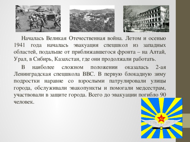 Началась Великая Отечественная война. Летом и осенью 1941 года началась эвакуация спецшкол из западных областей, подальше от приближавшегося фронта – на Алтай, Урал, в Сибирь, Казахстан, где они продолжали работать. В наиболее сложном положении оказалась 2-ая Ленинградская спецшкола ВВС. В первую блокадную зиму подростки наравне со взрослыми патрулировали улицы города, обслуживали эвакопункты и помогали медсестрам, участвовали в защите города. Всего до эвакуации погибло 90 человек. 